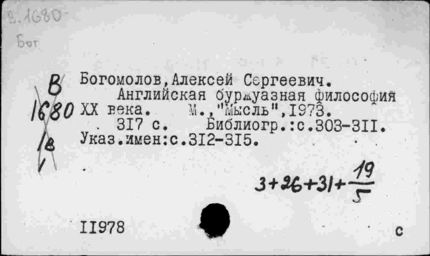 ﻿0< Богомолов,Алексей Сергеевич.
Английская буржуазная философия Г^ХХвека.	М.,"Мысль",1973.
г . 317 с.	Библиогр.:с.303-311.
Указ.имен:с.312-315.
79 3+Х>+31+~
11978
с